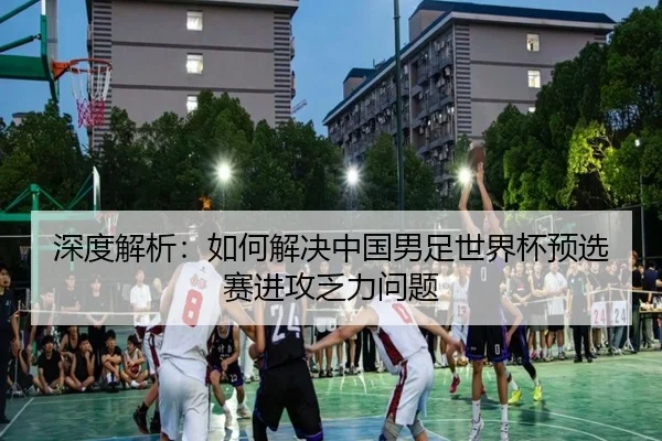 深度解析：如何解决中国男足世界杯预选赛进攻乏力问题